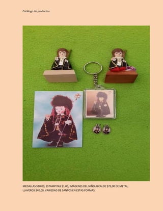 Catálogo de productos 
MEDALLAS $30,00, ESTAMPITAS $1,00, IMÁGENES DEL NIÑO ALCALDE $75,00 DE METAL, 
LLAVEROS $40,00, VARIEDAD DE SANTOS EN ESTAS FORMAS. 
 