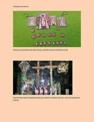 Catálogo de productos 
MEDALLAS SAN NICOLAS DE BARI $35,00, LLAVEROS $40,00, ESTAMPITAS $1,00. 
CRUCES PARA PARED ECONOMICAS $95,OO, MADERA Y BRONCE $295,00 , CRUZ SW SAN BENITO 
$100,00. 
 
