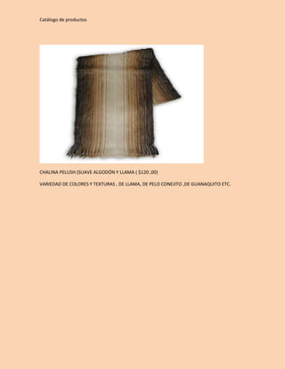 Catálogo de productos 
CHALINA PELUSH (SUAVE ALGODÓN Y LLAMA ( $120 ,00) 
VARIEDAD DE COLORES Y TEXTURAS , DE LLAMA, DE PELO CONEJITO ,DE GUANAQUITO ETC. 
 
