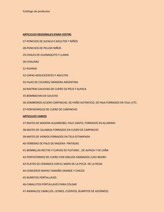 Catálogo de productos 
ARTICULOS REGIONALES (PARA VESTIR) 
27-PONCHOS DE ALPACA P.ADULTOS Y NIÑOS 
28-PONCHOS DE PELUSH NIÑOS 
29-CHALES DE GUANAQUITO Y LLAMA 
30-CHALINAS 
31-RUANAS 
32-CAPAS ADOLESCENTES Y ADULTOS 
33-FAJAS DE COLORES/ BANDERA ARGENTINA 
34-RASTRAS GAUCHAS DE CUERO CO PELO Y ALPACA 
35-BOMBACHAS DE GAUCHO 
36-SOMBREROS (CUERO CARPINCHO, DE PAÑO AUTENTICO, DE PAJA FORRADOS EN TELA ) ETC. 
37-PORTAPAPELES DE CUERO DE CARPINCHO 
ARTICULOS VARIOS 
37-MATES DE MADERA ALGARROBO, PALO SANTO, FORRADOS EN ALUMINIO 
38-MATES DE CALABAZA FORRADOS EN CUERO DE CARPINCHO 
39-MATES DE VIDRIOS FORRADOS EN TELA ESTAMPADA 
40-YERBERAS DE PALO DE MADERA PINTADAS 
41-BOMBILLAS RECTAS Y CURVAS DE PLATANIC , DE ALPACA Y DE CAÑA 
42-PORTATERMOS DE CUERO CON DIBUJOS GRABADOS /LISO NEGRO 
43-PLATOS DE CERAMICA CON EL MAPA DE LA PVCIA DE LA RIOJA 
44-CENICEROS MAPAS TAMAÑO GRANDE Y CHICOS 
45-BURRITOS PORTALLAVES 
46-CABALLITOS PORTALLAVES PARA COLGAR 
47-ANIMALES( CABALLOS, LEONES, CUERVOS, BURRITOS DE ADORNOS) 
 