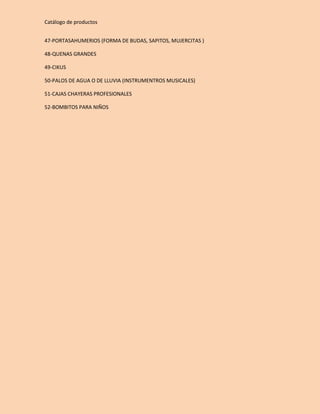 Catálogo de productos 
47-PORTASAHUMERIOS (FORMA DE BUDAS, SAPITOS, MUJERCITAS ) 
48-QUENAS GRANDES 
49-CIKUS 
50-PALOS DE AGUA O DE LLUVIA (INSTRUMENTROS MUSICALES) 
51-CAJAS CHAYERAS PROFESIONALES 
52-BOMBITOS PARA NIÑOS 
 