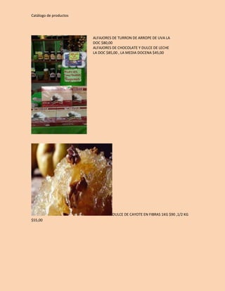 Catálogo de productos 
ALFAJORES DE TURRON DE ARROPE DE UVA LA 
DOC $80,00 
ALFAJORES DE CHOCOLATE Y DULCE DE LECHE 
LA DOC $85,00 , LA MEDIA DOCENA $45,00 
DULCE DE CAYOTE EN FIBRAS 1KG $90 ,1/2 KG 
$55,00 
 