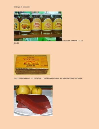 Catálogo de productos 
DULCES EN ALMIBAR 172 KG 
$55,00 
DULCE DE MEMBRILLO 172 KG $40,00 , 1 KG $85,OO NATURAL, SIN AGREGADOS ARTIFICIALES . 
 