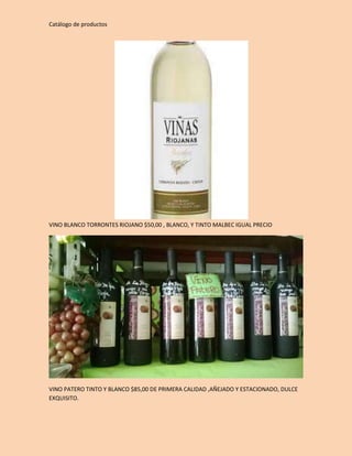 Catálogo de productos 
VINO BLANCO TORRONTES RIOJANO $50,00 , BLANCO, Y TINTO MALBEC IGUAL PRECIO 
VINO PATERO TINTO Y BLANCO $85,00 DE PRIMERA CALIDAD ,AÑEJADO Y ESTACIONADO, DULCE 
EXQUISITO. 
 