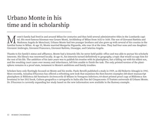 M
onte’s family had lived in and around Milan for centuries and they held several administrative titles in the Lombardy capi-
tal. His most famous kinsman was Cesare Monti, Archbishop of Milan from 1632 to 1650. The son of Giovanni Battista and
Madonna Angela de Menclozzi, Urbano Monte had two younger brothers and also grew up with several of his cousins in the
familial home in Milan. At age 35, Monte married Margarita Niguarda, who was 18 at the time. They had four sons and one daughter:
Giovanni Ambrogio, Giovanni Francesco, Giovanni Battista, Giuseppe, and Catarina Angela.
Thanks to his family’s status and affluence, Monte had a leisurely life; he never held public office and was able to pursue his scholarly
interests. His library was renowned locally. At age 41, his interests turned definitively to geography, a topic that would occupy him for
the rest of his life. The ambition of his later years was to publish his treatise with its planisphere, but a falling out with his eldest son,
and the resulting court cases over money and inheritance, left him unable to finish the task. The only printed version of the plani-
sphere remains in a proof state, testament to Monte’s ambitions and family troubles.
Scholars have only fleetingly focused on Monte and his works. Paolo Revelli published a study in 1929, as did Roberto Almagià in 1941.
More recently, Annalisa D’Ascenzo has offered a refreshing new look that examines the then-known examples (60-sheet manuscript
planisphere at Biblioteca del Seminario Arcivescovile di Milano in Venegono Inferioro; 64-sheet printed proof copy at Biblioteca Am-
brosiana) in her 2012 book, Cultura geografica e cartografia in Italia alla fine del Cinquecento: Il Trattato universale di Urbano Monte.
Dr. D’Ascenzo is currently expanding her study based on the new information now available in the Rumsey example.
Urbano Monte in his
time and in scholarship
12 rumsey | ruderman
 
