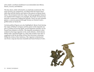 ed to make a southern landmass to accommodate Java Minor,
Beach, Lucach, and Maletur.
The key sheet, while informative, is relatively unadorned. The
map sections, by comparison, are filled with decorative flour-
ishes that tell the history and myth of the places as Monte knew
them. The 60 sheets form five rings. Certain geographic features
are marked with imagery; for example, the Tropic of Cancer has
periodic crustaceans ringing the latitude. There are also animals
galore; a unicorn prances through Tartary on Tavola II and a
griffin lurks on Tavola III.
Certain political figures are also highlighted. Monte lived during
the reign of Philip II of Spain and the power of the Spanish em-
pire is evident across the globe: several Spanish armadas can be
found from Atlantic to Pacific. The Spanish ascendancy is also
evident in the large vignette in the south Atlantic, which shows
Philip with a Spanish knight in a ship with another man who is
supposed to the be the King of Peru; the Peruvian is showing
Philip the riches of the Americas. The vignette is identical to
one from a map by Giacomo Gastaldi and Paolo Forlani of 1561.
16 rumsey | ruderman
 