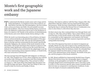 T
o understand why Monte would create such a large and de-
tailed planisphere, it is helpful to look at the works he cre-
ated before and after this first planisphere. His first written
work, as far as we know, was Delle cose più notabili successe
nella città di Milano. This four-volume family history survives in
full in the Biblioteca Ambrosiana and in part in the Braidense Li-
brary. It is dated to 1587 thanks to the mention of refurbishments
of the Duomo and covers Monte family history dating to 1386.
While the work is an interesting piece of local history, its impor-
tance is enhanced thanks to the detailed description of the Japa-
nese Embassy to Milan of 1585. This was the first Japanese Em-
bassy to Europe and was orchestrated by the Jesuits, specifically
Alesandro Valignano, the visitator of the Jesuit missions in the
East Indies. The Jesuits had begun their mission to Japan in 1549
and they made significant contacts across the social spectrum.
Indeed, two of the four boys selected for the pilgrimage to see the
Pope were representing various Japanese daimyo, or feudal lords,
who had converted to Catholicism.
The four teenage boys left Nagasaki with Valignano on February
20, 1582. They stopped over in Goa, where Valignano was ordered
on another task, leaving the young men with Nuno Rodrigues,
the rector of the Jesuit College at Goa. They arrived in Lisbon
on August 11, 1584, from where they began their European tour
through Portugal and Spain. There, they met Philip II, then con-
tinued to Italy via Livorno and finally, to Rome.
Monte’s first geographic
work and the Japanese
embassy
In Rome, they had an audience with the Pope, Gregory XIII, who
gifted them with fine clothes and was impressed by their piety
and presence. While the boys visited Rome, Gregory XIII died,
leaving the boys to witness the Eternal City as it conducted a con-
clave to elect Sixtus V, with whom they also met.
On their return trip, they continued their tour through Rome and
on July 25, 1585, they entered Milan. This is where Monte encoun-
tered the boys. In the fourth volume of his Delle cose più notabili
he commented on their appearance and manners; the former
he found odd but he thought their manners impressive and their
eating habits fascinating.
The visit of the Japanese boys led to an interest in Japanese ge-
ography. Monte not only read of Japan in the existing literature,
most of it authored by the Jesuits, but also likely was given access
to Jesuit knowledge while the Embassy visited. He remarked that
the Japanese island was three times as large as Italy, and also
wrote of the administration of the daimyos, the health of the peo-
ple, and the progress of the Jesuits missions.
In 1589, Monte published an impressively detailed map of Japan,
Monte’s first known foray into cartography. Japan is mapped
similarly on the planisphere (on Tavola IX). Though it appears
strangely shaped and is stretched farther east to west than north
to south, it is the numerous specific place names included which
show its value as compared to contemporary renditions. It also
shows the depth of research conducted by Monte.
20 rumsey | ruderman
 