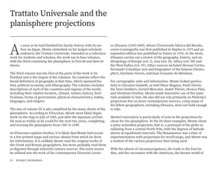 A
s soon as he had finished his family history with its sec-
tion on Japan, Monte embarked on his largest scholarly
endeavor, the Trattato Universale. Intended as a reference
work for students and scholars, the work ran to four volumes,
with the third containing the planisphere in first 60 and then 64
sheets.
The third volume was the first of the parts of the work to be
finished and is the largest of the volumes. Its contents reflect the
broad definition of geography at that time, which spanned his-
tory, political economy, and ethnography. The volumes includes
descriptions of each of the countries and regions of the world,
including their relative location, climate, names, history, forti-
fications, forms of government, physical characteristics, habits,
languages, and religion.
The size of volume III is also amplified by the many sheets of the
planisphere. According to D’Ascenzo, Monte most likely began
work on the map in July of 1585, just after the Japanese arrived.
He read as widely as he could for the next two years, completing
and revising the planisphere from 1587 to 1590.
As D’Ascenzo explains further, it is likely that Monte had access
to a few printed maps and various atlases from which he drew
his information. It is unlikely Monte read the original works of
the Greek and Roman geographers, but more probably read them
as digested through sixteenth century sources. The main source
he utilized was the work of his contemporary Giovanni Loren-
Trattato Universale and the
planisphere projections
zo d'Anania (1545-1609), whose L'Universale fabrica del Mondo,
overo Cosmografia was first published in Naples in 1573 and an
expanded edition was published in Venice in 1576. In the work,
d’Anania carries out a review of the geography, history, and an-
thropology of Europe (vol. I), Asia (vol. II), Africa (vol. III) and
the West Indies (vol. IV). Other sources included Hernan Cortes,
Fernando Columbus (son and biographer of the famous Christo-
pher), Girolamo Girava, and Juan Gonzalez de Mendoza.
For cartographic style and information, Monte looked particu-
larly to Giacomo Gastaldi, as well Olaus Magnus, Paolo Giovio,
the Zeno brothers, Gerard Mercator, André Thévet, Oronce Fine,
and Abraham Ortelius. Monte made innovative use of the mate-
rials available to him. He also did not rely primarily on Ptolemy’s
projections but on more contemporary sources, a step many of
his fellow geographers, including d’Anania, were not bold enough
to take.
Monte’s innovation is particularly of note in the projections he
chose for the planisphere. In the 60 sheet examples, Monte chose
a polar azimuthal projection; that is, a portrayal of the globe as
radiating from a central North Pole, with the degrees of latitude
shown at equidistant intervals. The Renaissance was a time of
experimentation with projections for world maps, and Monte was
a student of the various projections then being used.
With the advent of circumnavigations, the trade to the East In-
dies, and the encounter with the Americas, the known world of
24 rumsey | ruderman
 