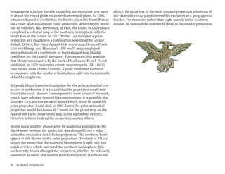 Renaissance scholars literally expanded, necessitating new ways
to depict the round globe on a two-dimensional plane. In 1506,
Johannes Ruysch is credited as the first to place the North Pole at
the center of an equidistant conic projection, depicting the world
like an unfolded fan. Previously, in 1426, the Count of Dyffenbach
completed a celestial map of the northern hemisphere with the
North Pole at the center. In 1512, Walter Lud included a polar
projection as a diagram in a compilation assembled by Gregor
Reisch. Others, like Peter Apian’s 1530 world map, Oronce Fine’s
1536 world map, and Mercator’s 1538 world map, employed
interpretations of a cordiform, or heart-shaped map (double
cordiform, in the case of Mercator). Furthermore, it is possible
that Monte was inspired by the work of Guillaume Postel. Postel
published, in 1578 (no copies extant; reprintings in 1581, 1621),
Polo Aptata Nova Charta Universi, a polar azimuthal northern
hemisphere with the southern hemisphere split into two azimuth-
al half-hemispheres.
Although Monte’s precise inspiration for the polar azimuthal pro-
jection is not known, it is certain that the projection would con-
tinue to be used. Monte’s contemporaries were aware of his work,
even if later scholars ignored his contributions. It is possible that
Gennaro Picicaro was aware of Monte’s work when he made his
polar projection inlaid desk in 1587. Later, the polar azimuthal
projection would be chosen by Cassini for the grand map on the
floor of the Paris Observatory and, in the eighteenth century,
Heinrich Scherer took up the projection, among others.
Monte made another choice after he made this planisphere. On
the 64 sheet version, the projection was changed from a polar
azimuthal projection to a lobular projection. The northern hemi-
sphere is still shown on the polar projection—Tavolas I to XII are
largely the same—but the southern hemisphere is split into four
petals or lobes which surround the northern hemisphere. It is
unclear why Monte changed the projection, whether for scholarly
reasons or as result of a request from his engraver. Whatever the
choice, he made one of the most unusual projection selections of
the sixteenth century and showed his evolution as a geographical
thinker. For example, rather than eight islands in the southern
oceans, he reduced the number to three in the lobular projection.
26 rumsey | ruderman
 