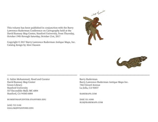 This volume has been published in conjunction with the Barry
Lawrence Ruderman Conference on Cartography held at the
David Rumsey Map Center, Stanford University, from Thursday,
October 19th through Saturday, October 21st, 2017
Copyright © 2017 Barry Lawrence Ruderman Antique Maps, Inc.
Catalog design by Alex Clausen
Barry Ruderman
Barry Lawrence Ruderman Antique Maps Inc.
7463 Girard Avenue
La Jolla, CA 92037
raremaps.com
(858) 551 8500
blr@raremaps.com
G. Salim Mohammed, Head and Curator
David Rumsey Map Center
Green Library
Stanford University
557 Escondido Mall; MC 6004
Stanford, CA 94305-6004
rumseymapcenter.stanford.edu
(650) 723 5100
gsalim@stanford.edu
 