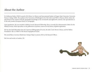 Dr. Katherine Parker (FRGS) earned a BA (Hons.) in History and International Studies at Oregon State University, University
Honors College (2006). She studied at the University of Pittsburgh for her MA (2012) and PhD in History (2016), where she
specialized in the creation of Pacific geographic knowledge in the seventeenth and eighteenth centuries. Her specialization is
in the early modern European history of cartography.
Upon graduation, she was awarded a Hakluyt Society Research Fellowship. She is currently the Administrative Editor for the
Hakluyt Society, which specializes in the publication of primary sources for the history of global exploration.
She has also held fellowships from the American Bibliographical Society, the John Carter Brown Library, and the Mellon
Foundation. She is a Fellow of the Royal Geographical Society.
She joined Barry Lawrence Ruderman Antique Maps in autumn 2016 as the Research Officer.
She lives and works in London, UK.
About the Author
urbano monte world map 39
 