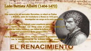 León Battista Alberti (1404-1472)
Hijo natural de un mercader florentino, se educó en Padua
y Bolonia, antes de trasladarse a Roma en 1432 para
desempeñar un cargo en la corte pontificia.
En Florencia, Alberti trabajó como arquitecto para la
familia Rucellai, con obras como el palacio Rucellai y el
templete del Santo Sepulcro, que basan la belleza en la
exactitud geométrica de las proporciones.
En la primera de estas obras, Alberti combinó la geometría
con la superposición de los órdenes clásicos, creando un
modelo muy imitado de palacio renacentista.
 