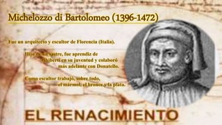 Michelozzo di Bartolomeo (1396-1472)
Fue un arquitecto y escultor de Florencia (Italia).
Hijo de un sastre, fue aprendiz de
Ghiberti en su juventud y colaboró
más adelante con Donatello.
Como escultor trabajó, sobre todo,
el mármol, el bronce y la plata.
 