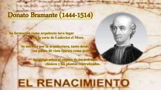 Donato Bramante (1444-1514)
Su formación como arquitecto tuvo lugar
en la corte de Ludovico el Moro.
Se interesó por la arquitectura, tanto desde
un punto de vista teórico como práctico.
Investigó sobre el empleo de los órdenes
clásicos y las plantas centralizadas.
 