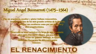 Miguel Angel Buonarroti (1475–1564)
Fue un arquitecto, escultor y pintor italiano renacentista,
considerado uno de los más grandes artistas de la historia
tanto por sus esculturas como por sus pinturas y
obra arquitectónica.
Desarrolló su labor artística a lo largo de más de setenta
años entre Florencia y Roma, que era donde
vivían sus grandes mecenas, la familia
Médici de Florencia y los diferentes papas
romanos.
 
