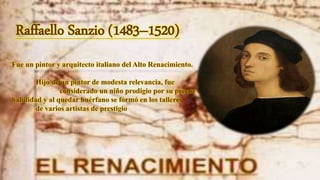 Raffaello Sanzio (1483–1520)
Fue un pintor y arquitecto italiano del Alto Renacimiento.
Hijo de un pintor de modesta relevancia, fue
considerado un niño prodigio por su precoz
habilidad y al quedar huérfano se formó en los talleres
de varios artistas de prestigio
 