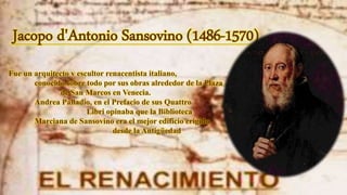 Jacopo d'Antonio Sansovino (1486-1570)
Fue un arquitecto y escultor renacentista italiano,
conocido sobre todo por sus obras alrededor de la Plaza
de San Marcos en Venecia.
Andrea Palladio, en el Prefacio de sus Quattro
Libri opinaba que la Biblioteca
Marciana de Sansovino era el mejor edificio erigido
desde la Antigüedad
 