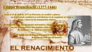 Filippo Brunelleschi (1377-1446)
Nació el 15 de abril de 1377 en Florencia, un escultor y platero
en su juventud, cambiará su actividad por la de arquitecto al viajar a
Roma y observar los monumentos clásicos.
Brunelleschi tenía una formación matemática y tenía una formación
no sólo arquitectónica sino también como orfebre y como inventor
de máquinas y de técnicas constructivas.
Cuando murió a los 68 años en Florencia le fueron rendidos a
Brunelleschi todo tipo de honores.
 