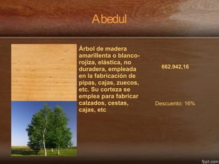 Abedul
Árbol de madera
amarillenta o blanco-
rojiza, elástica, no
duradera, empleada
en la fabricación de
pipas, cajas, zuecos,
etc. Su corteza se
emplea para fabricar
calzados, cestas,
cajas, etc
662.942,16
Descuento: 16%
 