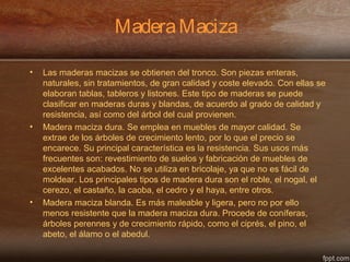 MaderaMaciza
• Las maderas macizas se obtienen del tronco. Son piezas enteras,
naturales, sin tratamientos, de gran calidad y coste elevado. Con ellas se
elaboran tablas, tableros y listones. Este tipo de maderas se puede
clasificar en maderas duras y blandas, de acuerdo al grado de calidad y
resistencia, así como del árbol del cual provienen.
• Madera maciza dura. Se emplea en muebles de mayor calidad. Se
extrae de los árboles de crecimiento lento, por lo que el precio se
encarece. Su principal característica es la resistencia. Sus usos más
frecuentes son: revestimiento de suelos y fabricación de muebles de
excelentes acabados. No se utiliza en bricolaje, ya que no es fácil de
moldear. Los principales tipos de madera dura son el roble, el nogal, el
cerezo, el castaño, la caoba, el cedro y el haya, entre otros.
• Madera maciza blanda. Es más maleable y ligera, pero no por ello
menos resistente que la madera maciza dura. Procede de coníferas,
árboles perennes y de crecimiento rápido, como el ciprés, el pino, el
abeto, el álamo o el abedul.
 