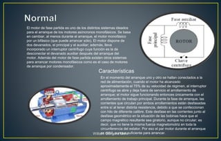 El motor de fase partida es uno de los distintos sistemas ideados
para el arranque de los motores asíncronos monofásicos. Se basa
en cambiar, al menos durante el arranque, el motor monofásico
por un bifásico (que puede arrancar sólo). El motor dispone de
dos devanados, el principal y el auxiliar; además, lleva
incorporado un interruptor centrífugo cuya función es la de
desconectar el devanado auxiliar después del arranque del
motor. Además del motor de fase partida existen otros sistemas
para arrancar motores monofásicos como es el caso de motores
de arranque por condensador.
Características
En el momento del arranque uno y otro se hallan conectados a la
red de alimentación, cuando el motor ha alcanzado
aproximadamente el 75% de su velocidad de régimen, el interruptor
centrifugo se abre y deja fuera de servicio el arrollamiento de
arranque; el motor sigue funcionando entonces únicamente con el
arrollamiento de trabajo principal. Durante la fase de arranque, las
corrientes que circulan por ambos arrollamientos están desfasadas
entre sí al tener distinta resistencia, debido a que se confeccionan
con hilo de diferente calibre. Este desfase en las corrientes junto al
desfase geométrico en la situación de las bobinas hace que el
campo magnético resultante sea giratorio, aunque no circular; es
decir, que no tiene la misma fuerza magnetomotriz en toda la
circunferencia del estator. Por eso el par motor durante el arranque
es débil, aunque suficiente para arrancar.William Góngora Mora
 