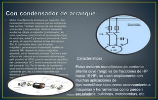 • Motor monofásico de arranque por capacitor. Son
motores técnicamente mejores que los motores de
fase partida. También disponen de dos devanados,
uno auxiliar y otro principal. Sobre el devanado
auxiliar se coloca un capacitor (condensador) en
serie, que tiene como función el de aumentar el par
de arranque, entre 2 y 4 veces el par normal. Como
se sabe, el capacitor desfasa la fase afectada en
90o, lo cual quiere decir, que el campo
magnético generado por el devanado auxiliar se
adelanta 90o respecto al campo magnético
generado por el devanado principal. Gracias a esto,
el factor de potencia en el momento del arranque,
está proximo al 100%, pues la reactancia capacitiva
del condensador (XC) anula la reactancia inductiva
del bobinado (xL). Por lo demás, se consideran
igual que los motores de fase partida, en cuanto a
cambio de giro, etc. Lo único importante que
debemos saber, es que con un capacitor en serie se
mejora el arranque.
Estos motores monofásicos de corriente
alterna cuyo rango va de fracciones de HP
hasta 15 HP., se usan ampliamente con
muchas aplicaciones de
tipo monofásico tales como accionamiento a
máquinas y herramientas como pueden
ser taladros, pulidoras, motobombas, etc.
Características
William Góngora Mora
 