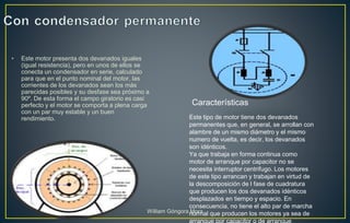 • Este motor presenta dos devanados iguales
(igual resistencia), pero en unos de ellos se
conecta un condensador en serie, calculado
para que en el punto nominal del motor, las
corrientes de los devanados sean los más
parecidas posibles y su desfase sea próximo a
90º. De esta forma el campo giratorio es casi
perfecto y el motor se comporta a plena carga
con un par muy estable y un buen
rendimiento. Este tipo de motor tiene dos devanados
permanentes que, en general, se arrollan con
alambre de un mismo diámetro y el mismo
numero de vuelta, es decir, los devanados
son idénticos.
Ya que trabaja en forma continua como
motor de arranque por capacitor no se
necesita interruptor centrifugo. Los motores
de este tipo arrancan y trabajan en virtud de
la descomposición de l fase de cuadratura
que producen los dos devanados idénticos
desplazados en tiempo y espacio. En
consecuencia, no tiene el alto par de marcha
normal que producen los motores ya sea de
Características
William Góngora Mora
 
