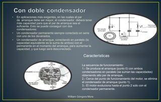 • En aplicaciones más exigentes, en las cuales el par
de arranque debe ser mayor, el condensador deberá tener
más capacidad para que el par de arranque sea el
suficiente. Esto se puede conseguir con dos
condensadores:
• Un condensador permanente siempre conectado en serie
con uno de los devanados.
• Un condensador de arranque, conectando en paralelo (la
capacidad equivalente es la suma de ambos) con el
permanente en el momento del arranque, para aumentar la
capacidad, y que luego será desconectado.
La secuencia de funcionamiento:
1.- Se produce el arranque (punto 0) con ambos
condensadores en paralelo (se suman las capacidades)
obteniendo alto par de arranque.
2.- Cerca del punto de funcionamiento del motor, se elimina
el condensador de arranque (punto 1).
3.- El motor evoluciona hasta el punto 2 solo con el
condensador permanente.
Características
William Góngora Mora
 