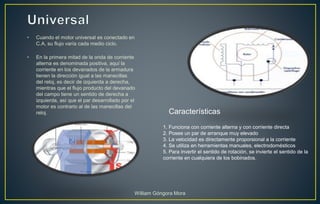 • Cuando el motor universal es conectado en
C.A, su flujo varía cada medio ciclo.
• En la primera mitad de la onda de corriente
alterna es denominada positiva, aquí la
corriente en los devanados de la armadura
tienen la dirección igual a las manecillas
del reloj, es decir de izquierda a derecha,
mientras que el flujo producto del devanado
del campo tiene un sentido de derecha a
izquierda, así que el par desarrollado por el
motor es contrario al de las manecillas del
reloj.
1. Funciona con corriente alterna y con corriente directa
2. Posee un par de arranque muy elevado
3. La velocidad es directamente proporsional a la corriente
4. Se utiliza en herramientas manuales, electrodomésticos
5. Para invertir el sentido de rotación, se invierte el sentido de la
corriente en cualquiera de los bobinados.
Características
William Góngora Mora
 