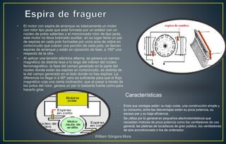• El motor con espira de arranque es básicamente un motor
con rotor tipo jaula que está formado por un estátor con un
núcleo de polos salientes y el mencionado rotor de tipo jaula,
este motor no lleva bobinado auxiliar, en su lugar tiene un par
de espiras en cada polo formadas por unos aros de cobre en
cortocircuito que cubren una porción de cada polo, se llaman
espiras de arranque y están en oposición de fase, a 180º una
respecto de la otra .
• Al aplicar una tensión eléctrica alterna, se genera un campo
magnético de distinta fase a lo largo del interior del núcleo
ferromagnético, la fase del campo generado en la parte del
núcleo donde están las espiras en cortocircuito, es distinta de
la del campo generado en el lado donde no hay espiras. La
diferencia no llega ni a 90º pero es suficiente para que el flujo
magnético coja una cierta inclinación, que al pasar a través de
los polos del rotor, genera un par lo bastante fuerte como para
hacerlo girar.
• Entre sus ventajas están: su bajo coste, una construcción simple y
su consumo, entre las desventajas están su poca potencia, su
escaso par y su baja eficiencia.
• Se utiliza por lo general en pequeños electrodomésticos que
necesitan motores de poca potencia como los ventiladores de uso
general, las platinas de tocadiscos de gran público, los ventiladores
de aire acondicionado o los de ordenador.
Características
William Góngora Mora
 