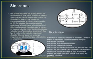 • Los motores síncronos son un tipo de motor de
corriente alterna en el que la rotación del eje está
sincronizada con la frecuencia de la corriente de
alimentación; el período de rotación es
exactamente igual a un número entero de ciclos
de CA. Su velocidad de giro es constante y
depende de la frecuencia de la tensión de la red
eléctrica a la que esté conectado y por el número
de pares de polos del motor, siendo conocida esa
velocidad como "velocidad de sincronismo". Este
tipo de motor contiene electro magnetos en
el estátor del motor que crean un campo
magnético que rota en el tiempo a esta velocidad
de sincronismo.
Funcionan de forma muy similar a un alternador. Dentro de la
familia de los motores síncronos debemos distinguir:
Los motores síncronos.
Los motores asíncronos sincronizados.
Los motores de imán permanente.
Los motores síncronos son llamados así, porque la velocidad
del rotor y la velocidad del campo magnético del estátor son
iguales. Los motores síncronos se usan en máquinas
grandes que tienen una carga variable y necesitan una
velocidad constante.
Características
William Góngora Mora
 