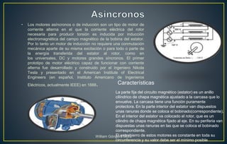 • Los motores asíncronos o de inducción son un tipo de motor de
corriente alterna en el que la corriente eléctrica del rotor
necesaria para producir torsión es inducida por inducción
electromagnética del campo magnético de la bobina del estator.
Por lo tanto un motor de inducción no requiere una conmutación
mecánica aparte de su misma excitación o para todo o parte de
la energía transferida del estator al rotor, como en
los universales, DC y motores grandes síncronos. El primer
prototipo de motor eléctrico capaz de funcionar con corriente
alterna fue desarrollado y construido por el ingeniero Nikola
Tesla y presentado en el American Institute of Electrical
Engineers (en español, Instituto Americano de Ingenieros
Eléctricos, actualmente IEEE) en 1888.
La parte fija del circuito magnético (estator) es un anillo
cilíndrico de chapa magnética ajustado a la carcasa que lo
envuelve. La carcasa tiene una función puramente
protectora. En la parte interior del estator van dispuestos
unas ranuras donde se coloca el bobinado(correspondiente).
En el interior del estator va colocado el rotor, que es un
cilindro de chapa magnética fijado al eje. En su periferia van
dispuestas unas ranuras en las que se coloca el bobinado
correspondiente.
El entrehierro de estos motores es constante en toda su
circunferencia y su valor debe ser el mínimo posible
Características
William Góngora Mora
 