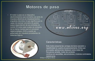 • El motor a paso es un dispositivo
electromecánico que convierte una serie de
impulsos eléctricos en desplazamientos
angulares discretos, lo que significa que es
capaz de avanzar una serie de grados
(paso) dependiendo de sus entradas de
control. El motor paso a paso se comporta
de la misma manera que un conversor
digital-analógico (D/A) y puede ser
gobernado por impulsos procedentes de
sistemas lógicos.
Este motor presenta las ventajas de tener precisión y
repetitividad en cuanto al posicionamiento. Entre sus
principales aplicaciones destacan como motor de
frecuencia variable, motor de corriente
continua sin escobillas, servomotores y motores controlados
digitalmente.
Características
William Góngora Mora
 