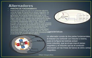 • PRINCIPIO DE FUNCIONAMIENTO
• Partimos de la base de que si un conductor eléctrico
corta las líneas de fuerza de un campo magnético, se
origina en dicho conductor una corriente eléctrica. La
generación de corriente trifásica tiene lugar en los
alternadores, en relación con un movimiento giratorio.
Según este principio, existen tres arrollamientos iguales
independientes entre sí, dispuestos de modo que se
encuentran desplazados entre sí 120°. Según el
principio, de la inducción, al dar vueltas el motor (imanes
polares con devanado de excitación en la parte giratoria)
se generan en los arrollamientos tensiones alternas
senoidales y respectivamente corrientes alternas,
desfasadas también 120° entre sí, por lo cual quedan
desfasadas igualmente en cuanto a tiempo. De esa
forma tiene lugar un ciclo que se repite constantemente,
produciendo la corriente alterna trifásica.
Un alternador consta de dos partes fundamentales,
el inductor (no confundir con inductor o bobina,
pues en la figura las bobinas actúan
como inducido), que es el que crea el campo
magnético y el inducido que es el conductor
atravesado por las líneas de fuerza de dicho campo
magnético.
Características
William Góngora Mora
 