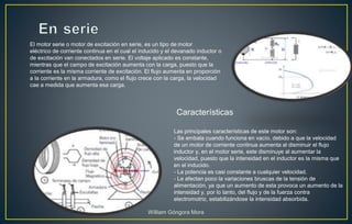 El motor serie o motor de excitación en serie, es un tipo de motor
eléctrico de corriente continua en el cual el inducido y el devanado inductor o
de excitación van conectados en serie. El voltaje aplicado es constante,
mientras que el campo de excitación aumenta con la carga, puesto que la
corriente es la misma corriente de excitación. El flujo aumenta en proporción
a la corriente en la armadura, como el flujo crece con la carga, la velocidad
cae a medida que aumenta esa carga.
Las principales características de este motor son:
- Se embala cuando funciona en vacío, debido a que la velocidad
de un motor de corriente continua aumenta al disminuir el flujo
inductor y, en el motor serie, este disminuye al aumentar la
velocidad, puesto que la intensidad en el inductor es la misma que
en el inducido.
- La potencia es casi constante a cualquier velocidad.
- Le afectan poco la variaciones bruscas de la tensión de
alimentación, ya que un aumento de esta provoca un aumento de la
intensidad y, por lo tanto, del flujo y de la fuerza contra
electromotriz, estabilizándose la intensidad absorbida.
Características
William Góngora Mora
 