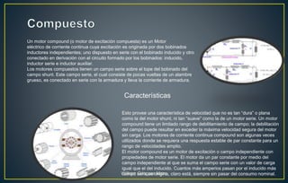 Un motor compound (o motor de excitación compuesta) es un Motor
eléctrico de corriente continua cuya excitación es originada por dos bobinados
inductores independientes; uno dispuesto en serie con el bobinado inducido y otro
conectado en derivación con el circuito formado por los bobinados: inducido,
inductor serie e inductor auxiliar.
Los motores compuestos tienen un campo serie sobre el tope del bobinado del
campo shunt. Este campo serie, el cual consiste de pocas vueltas de un alambre
grueso, es conectado en serie con la armadura y lleva la corriente de armadura.
Esto provee una característica de velocidad que no es tan “dura” o plana
como la del motor shunt, ni tan “suave” como la de un motor serie. Un motor
compound tiene un limitado rango de debilitamiento de campo; la debilitación
del campo puede resultar en exceder la máxima velocidad segura del motor
sin carga. Los motores de corriente continua compound son algunas veces
utilizados donde se requiera una respuesta estable de par constante para un
rango de velocidades amplio.
El motor compound es un motor de excitación o campo independiente con
propiedades de motor serie. El motor da un par constante por medio del
campo independiente al que se suma el campo serie con un valor de carga
igual que el del inducido. Cuantos más amperios pasan por el inducido más
campo serie se origina, claro está, siempre sin pasar del consumo nominal.
Características
William Góngora Mora
 