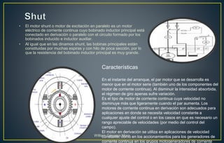 • El motor shunt o motor de excitación en paralelo es un motor
eléctrico de corriente continua cuyo bobinado inductor principal está
conectado en derivación o paralelo con el circuito formado por los
bobinados inducido e inductor auxiliar.
• Al igual que en las dinamos shunt, las bobinas principales están
constituidas por muchas espiras y con hilo de poca sección, por lo
que la resistencia del bobinado inductor principal es muy grande.
En el instante del arranque, el par motor que se desarrolla es
menor que en el motor serie (también uno de los componentes del
motor de corriente continua). Al disminuir la intensidad absorbida,
el régimen de giro apenas sufre variación.
Es el tipo de motor de corriente continua cuya velocidad no
disminuye más que ligeramente cuando el par aumenta. Los
motores de corriente continua en derivación son adecuados para
aplicaciones en donde se necesita velocidad constante a
cualquier ajuste del control o en los casos en que es necesario un
rango apreciable de velocidades (por medio del control del
campo).
El motor en derivación se utiliza en aplicaciones de velocidad
constante, como en los accionamientos para los generadores de
corriente continua en los grupos motogeneradores de corriente
Características
William Góngora Mora
 