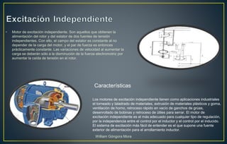 • Motor de excitación independiente. Son aquellos que obtienen la
alimentación del rotor y del estator de dos fuentes de tensión
independientes. Con ello, el campo del estator es constante al no
depender de la carga del motor, y el par de fuerza es entonces
prácticamente constante. Las variaciones de velocidad al aumentar la
carga se deberán sólo a la disminución de la fuerza electromotriz por
aumentar la caída de tensión en el rotor.
Los motores de excitación independiente tienen como aplicaciones industriales
el torneado y taladrado de materiales, extrusión de materiales plásticos y goma,
ventilación de horno, retroceso rápido en vacío de ganchos de grúas,
desenrollado de bobinas y retroceso de útiles para serrar. El motor de
excitación independiente es el más adecuado para cualquier tipo de regulación,
por la independencia entre el control por el inductor y el control por el inducido.
El sistema de excitación más fácil de entender es el que supone una fuente
exterior de alimentación para el arrollamiento inductor.
Características
William Góngora Mora
 