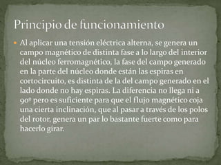  Al aplicar una tensión eléctrica alterna, se genera un
campo magnético de distinta fase a lo largo del interior
del núcleo ferromagnético, la fase del campo generado
en la parte del núcleo donde están las espiras en
cortocircuito, es distinta de la del campo generado en el
lado donde no hay espiras. La diferencia no llega ni a
90º pero es suficiente para que el flujo magnético coja
una cierta inclinación, que al pasar a través de los polos
del rotor, genera un par lo bastante fuerte como para
hacerlo girar.
 