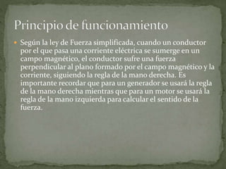  Según la ley de Fuerza simplificada, cuando un conductor
por el que pasa una corriente eléctrica se sumerge en un
campo magnético, el conductor sufre una fuerza
perpendicular al plano formado por el campo magnético y la
corriente, siguiendo la regla de la mano derecha. Es
importante recordar que para un generador se usará la regla
de la mano derecha mientras que para un motor se usará la
regla de la mano izquierda para calcular el sentido de la
fuerza.
 