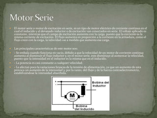  El motor serie o motor de excitación en serie, es un tipo de motor eléctrico de corriente continua en el
cual el inducido y el devanado inductor o de excitación van conectados en serie. El voltaje aplicado es
constante, mientras que el campo de excitación aumenta con la carga, puesto que la corriente es la
misma corriente de excitación. El flujo aumenta en proporción a la corriente en la armadura, como el
flujo crece con la carga, la velocidad cae a medida que aumenta esa carga.
 Las principales características de este motor son:
 - Se embala cuando funciona en vacío, debido a que la velocidad de un motor de corriente continua
aumenta al disminuir el flujo inductor y, en el motor serie, este disminuye al aumentar la velocidad,
puesto que la intensidad en el inductor es la misma que en el inducido.
 - La potencia es casi constante a cualquier velocidad.
 - Le afectan poco la variaciones bruscas de la tensión de alimentación, ya que un aumento de esta
provoca un aumento de la intensidad y, por lo tanto, del flujo y de la fuerza contraelectromotriz,
estabilizándose la intensidad absorbida.
 