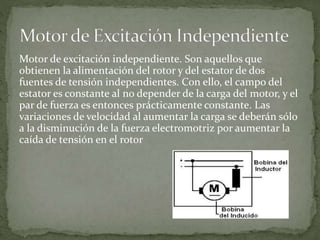Motor de excitación independiente. Son aquellos que
obtienen la alimentación del rotor y del estator de dos
fuentes de tensión independientes. Con ello, el campo del
estator es constante al no depender de la carga del motor, y el
par de fuerza es entonces prácticamente constante. Las
variaciones de velocidad al aumentar la carga se deberán sólo
a la disminución de la fuerza electromotriz por aumentar la
caída de tensión en el rotor
 