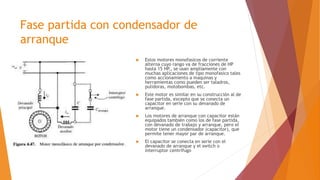 Fase partida con condensador de
arranque
 Estos motores monofasicos de corriente
alterna cuyo rango va de fracciones de HP
hasta 15 HP., se usan ampliamente con
muchas aplicaciones de tipo monofasico tales
como accionamiento a maquinas y
herramientas como pueden ser taladros,
pulidoras, motobombas, etc.
 Este motor es similar en su construcción al de
fase partida, excepto que se conecta un
capacitor en serie con su devanado de
arranque.
 Los motores de arranque con capacitor están
equipados también como los de fase partida,
con devanado de trabajo y arranque, pero el
motor tiene un condensador (capacitor), que
permite tener mayor par de arranque.
 El capacitor se conecta en serie con el
devanado de arranque y el switch o
interruptor centrífugo
 