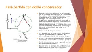 Fase partida con doble condensador
 En aplicaciones más exigentes, en las cuales el
par de arranque debe ser mayor, el condensador
deberá tener más capacidad para que el par de
arranque sea el suficiente. Esto se puede
conseguir con dos condensadores: Un
condensador permanente siempre conectado en
serie con uno de los devanados. Un condensador
de arranque, conectando en paralelo (la
capacidad equivalente es la suma de ambos) con
el permanente en el momento del arranque, para
aumentar la capacidad, y que luego será
desconectado.
 La secuencia de funcionamiento:
 1.- Se produce el arranque (punto 0) con ambos
condensadores en paralelo (se suman las
capacidades) obteniendo alto par de arranque.
 2.- Cerca del punto de funcionamiento del motor,
se elimina el condensador de arranque (punto 1).
 3.- El motor evoluciona hasta el punto 2 solo con
el condensador permanente.
 De esta forma se consigue alto par de arranque,
establilidad en el par y buen rendimiento.
 