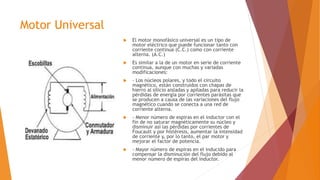 Motor Universal
 El motor monofásico universal es un tipo de
motor eléctrico que puede funcionar tanto con
corriente continua (C.C.) como con corriente
alterna. (A.C.)
 Es similar a la de un motor en serie de corriente
continua, aunque con muchas y variadas
modificaciones:
 - Los núcleos polares, y todo el circuito
magnético, están construidos con chapas de
hierro al silicio aisladas y apiladas para reducir la
pérdidas de energía por corrientes parásitas que
se producen a causa de las variaciones del flujo
magnético cuando se conecta a una red de
corriente alterna.
 - Menor número de espiras en el inductor con el
fin de no saturar magnéticamente su núcleo y
disminuir así las pérdidas por corrientes de
Foucault y por histéresis, aumentar la intensidad
de corriente y, por lo tanto, el par motor y
mejorar el factor de potencia.
 - Mayor número de espiras en el inducido para
compensar la disminución del flujo debido al
menor número de espiras del inductor.
 
