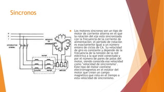 Sincronos
 Los motores síncronos son un tipo de
motor de corriente alterna en el que
la rotación del eje está sincronizada
con la frecuencia de la corriente de
alimentación; el período de rotación
es exactamente igual a un número
entero de ciclos de CA. Su velocidad
de giro es constante y depende de la
frecuencia de la tensión de la red
eléctrica a la que esté conectado y
por el número de pares de polos del
motor, siendo conocida esa velocidad
como "velocidad de sincronismo".
Este tipo de motor contiene
electromagnetos en el estátor del
motor que crean un campo
magnético que rota en el tiempo a
esta velocidad de sincronismo.
 