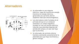 Alternadores
 Un alternador es una máquina
eléctrica, capaz de transformar energía
mecánica en energía eléctrica,
generando una corriente alterna
mediante inducción electromagnética.
 Los alternadores están fundados en el
principio de que en un conductor
sometido a un campo magnético
variable se crea una tensión eléctrica
inducida cuya polaridad depende del
sentido del campo y el valor del flujo
que lo atraviesa.
 Un alternador de corriente alterna
funciona cambiando constantemente la
polaridad para que haya movimiento y
genere energía.
 