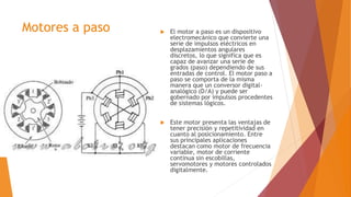 Motores a paso  El motor a paso es un dispositivo
electromecánico que convierte una
serie de impulsos eléctricos en
desplazamientos angulares
discretos, lo que significa que es
capaz de avanzar una serie de
grados (paso) dependiendo de sus
entradas de control. El motor paso a
paso se comporta de la misma
manera que un conversor digital-
analógico (D/A) y puede ser
gobernado por impulsos procedentes
de sistemas lógicos.
 Este motor presenta las ventajas de
tener precisión y repetitividad en
cuanto al posicionamiento. Entre
sus principales aplicaciones
destacan como motor de frecuencia
variable, motor de corriente
continua sin escobillas,
servomotores y motores controlados
digitalmente.
 
