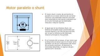 Motor paralelo o shunt
 El motor shunt o motor de excitación en
paralelo es un motor eléctrico de corriente
continua cuyo bobinado inductor principal
está conectado en derivación o paralelo con
el circuito formado por los bobinados
inducido e inductor auxiliar.
 Al igual que en las dinamos shunt, las
bobinas principales están constituidas por
muchas espiras y con hilo de poca sección,
por lo que la resistencia del bobinado
inductor principal es muy grande.
 En el instante del arranque, el par motor que
se desarrolla es menor que en el motor serie
(también uno de los componentes del motor
de corriente continua). Al disminuir la
intensidad absorbida, el régimen de giro
apenas sufre variación.
 