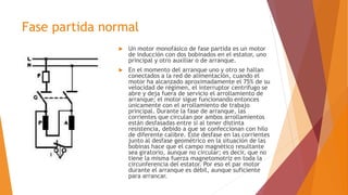 Fase partida normal
 Un motor monofásico de fase partida es un motor
de inducción con dos bobinados en el estator, uno
principal y otro auxiliar o de arranque.
 En el momento del arranque uno y otro se hallan
conectados a la red de alimentación, cuando el
motor ha alcanzado aproximadamente el 75% de su
velocidad de régimen, el interruptor centrifugo se
abre y deja fuera de servicio el arrollamiento de
arranque; el motor sigue funcionando entonces
únicamente con el arrollamiento de trabajo
principal. Durante la fase de arranque, las
corrientes que circulan por ambos arrollamientos
están desfasadas entre sí al tener distinta
resistencia, debido a que se confeccionan con hilo
de diferente calibre. Este desfase en las corrientes
junto al desfase geométrico en la situación de las
bobinas hace que el campo magnético resultante
sea giratorio, aunque no circular; es decir, que no
tiene la misma fuerza magnetomotriz en toda la
circunferencia del estator. Por eso el par motor
durante el arranque es débil, aunque suficiente
para arrancar.
 